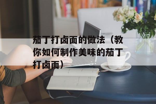 茄丁打卤面的做法（教你如何制作美味的茄丁打卤面）-第1张图片-