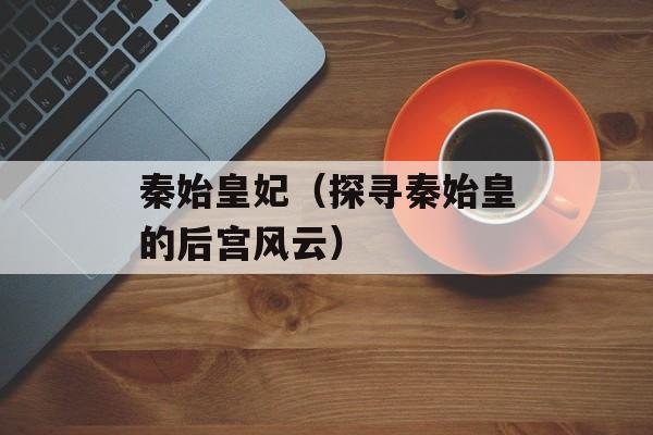 秦始皇妃（探寻秦始皇的后宫风云）-第1张图片-