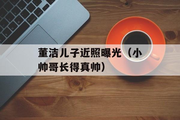 董洁儿子近照曝光（小帅哥长得真帅）-第1张图片-