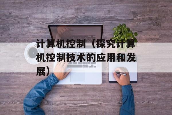 计算机控制（探究计算机控制技术的应用和发展）-第1张图片-