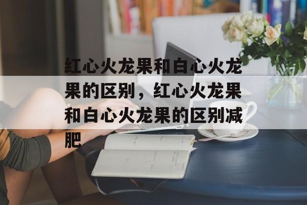 红心火龙果和白心火龙果的区别，红心火龙果和白心火龙果的区别减肥-第1张图片-
