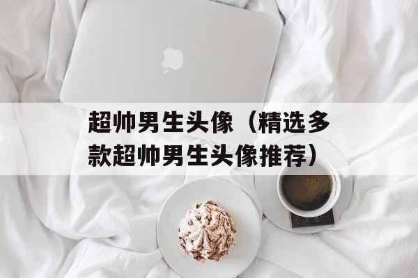 超帅男生头像（精选多款超帅男生头像推荐）-第1张图片-