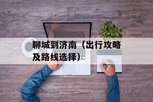 聊城到济南（出行攻略及路线选择）-第1张图片-
