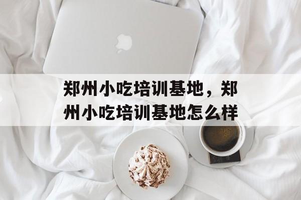 郑州小吃培训基地，郑州小吃培训基地怎么样-第1张图片-