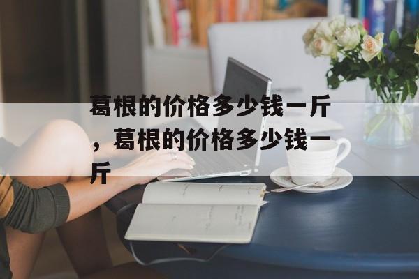 葛根的价格多少钱一斤，葛根的价格多少钱一斤-第1张图片-