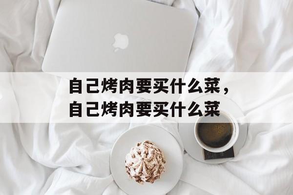 自己烤肉要买什么菜，自己烤肉要买什么菜-第1张图片-