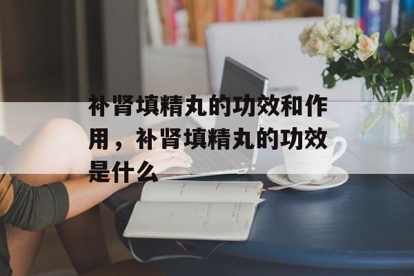 补肾填精丸的功效和作用，补肾填精丸的功效是什么-第1张图片-