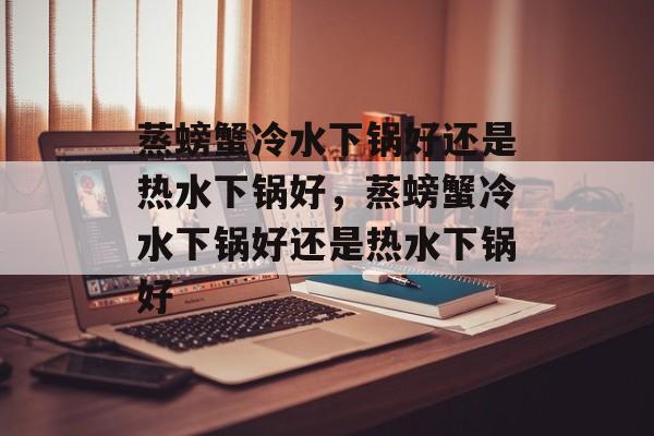 蒸螃蟹冷水下锅好还是热水下锅好，蒸螃蟹冷水下锅好还是热水下锅好-第1张图片-