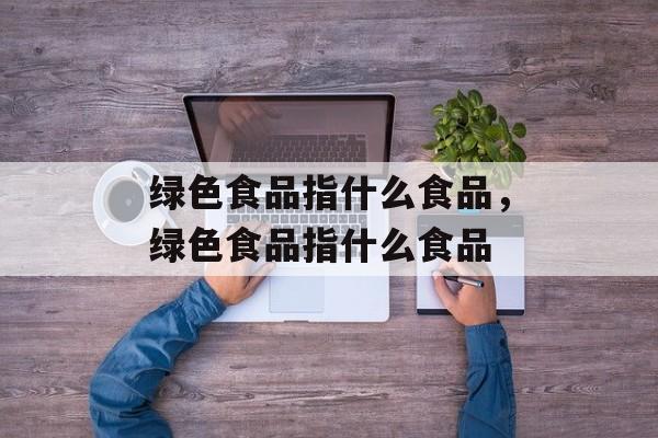 绿色食品指什么食品，绿色食品指什么食品-第1张图片-