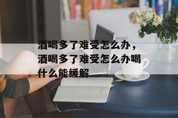 酒喝多了难受怎么办，酒喝多了难受怎么办喝什么能缓解-第1张图片-