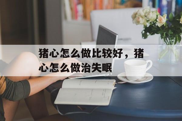 猪心怎么做比较好，猪心怎么做治失眠-第1张图片-