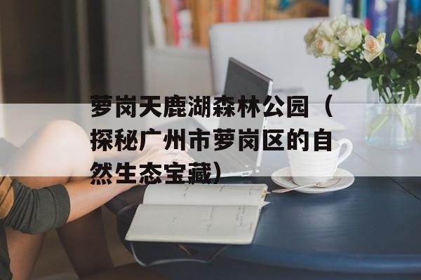萝岗天鹿湖森林公园（探秘广州市萝岗区的自然生态宝藏）-第1张图片-