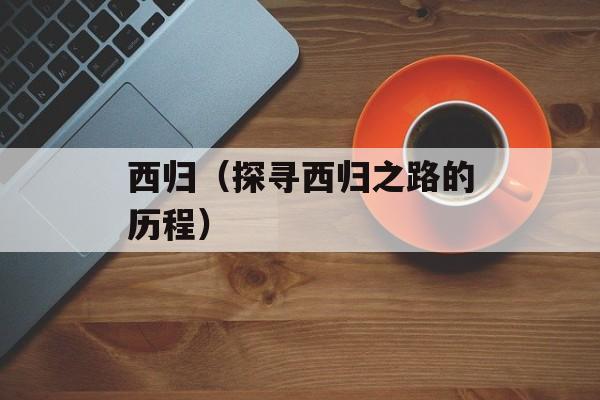 西归（探寻西归之路的历程）-第1张图片-