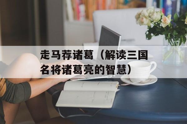 走马荐诸葛（解读三国名将诸葛亮的智慧）-第1张图片-
