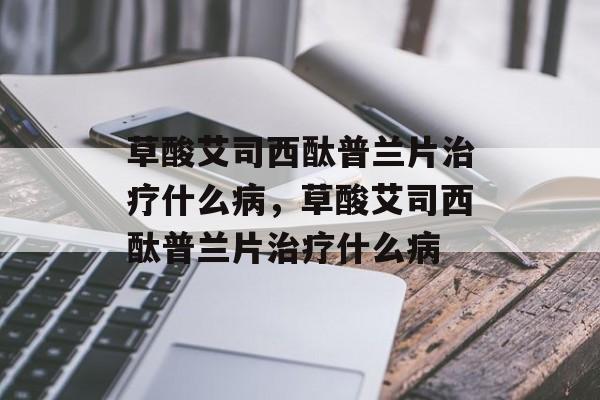 草酸艾司西酞普兰片治疗什么病，草酸艾司西酞普兰片治疗什么病-第1张图片-