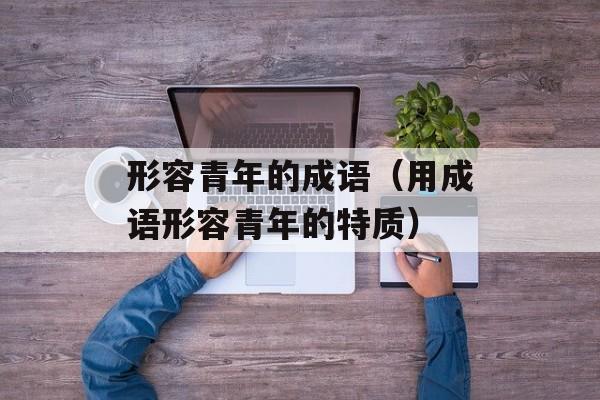 形容青年的成语（用成语形容青年的特质）-第1张图片-