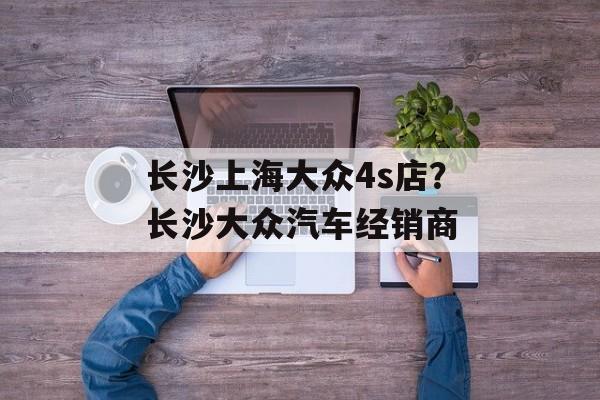 长沙上海大众4s店？长沙大众汽车经销商-第1张图片-