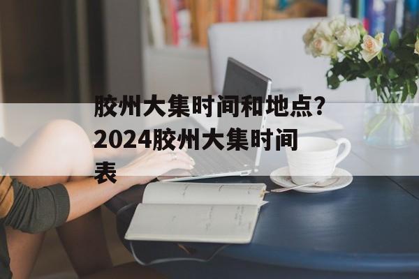胶州大集时间和地点？2024胶州大集时间表-第1张图片-