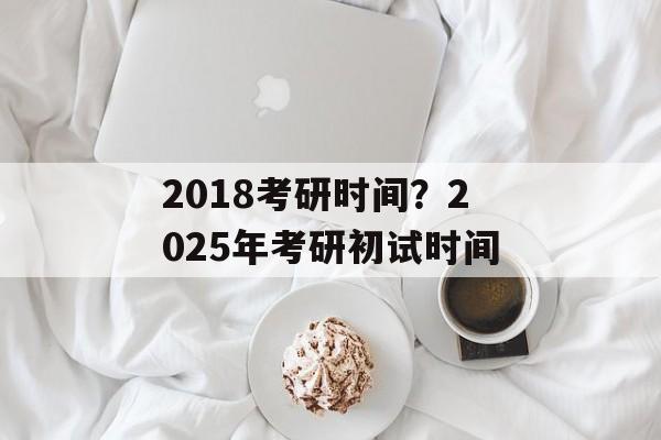 2018考研时间？2025年考研初试时间-第1张图片-