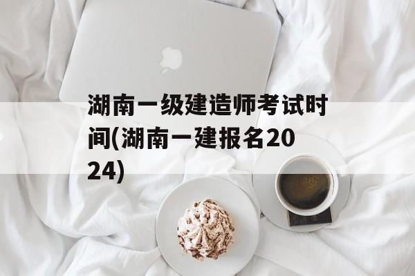 湖南一级建造师考试时间(湖南一建报名2024)-第1张图片-