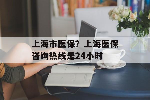上海市医保？上海医保咨询热线是24小时-第1张图片-