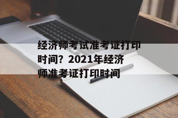 经济师考试准考证打印时间？2021年经济师准考证打印时间-第1张图片-