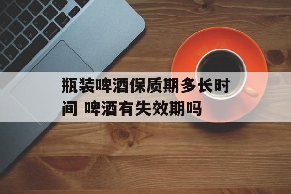 瓶装啤酒保质期多长时间 啤酒有失效期吗-第1张图片-