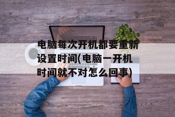 电脑每次开机都要重新设置时间(电脑一开机时间就不对怎么回事)-第1张图片-