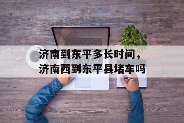 济南到东平多长时间，济南西到东平县堵车吗-第1张图片-