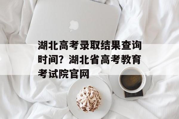 湖北高考录取结果查询时间？湖北省高考教育考试院官网-第1张图片-