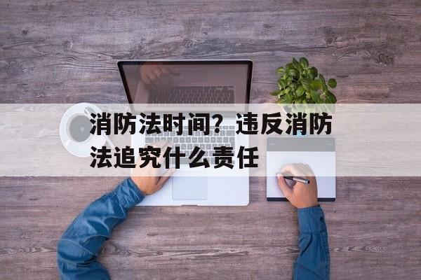 消防法时间？违反消防法追究什么责任-第1张图片-