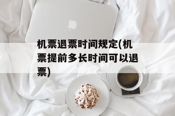 机票退票时间规定(机票提前多长时间可以退票)-第1张图片-
