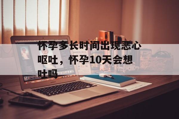 怀孕多长时间出现恶心呕吐，怀孕10天会想吐吗-第1张图片-