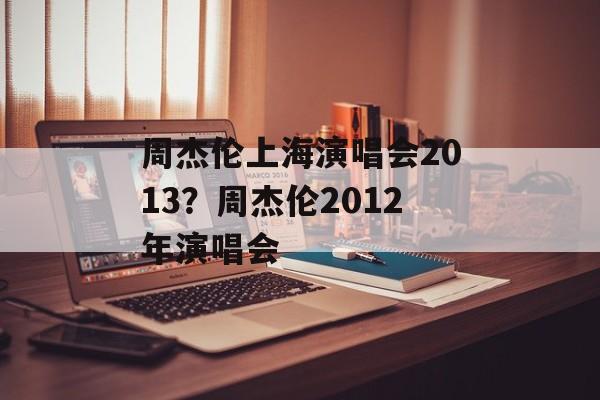 周杰伦上海演唱会2013？周杰伦2012年演唱会-第1张图片-