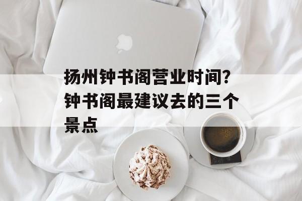 扬州钟书阁营业时间？钟书阁最建议去的三个景点-第1张图片-