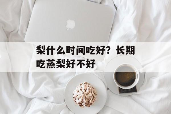 梨什么时间吃好？长期吃蒸梨好不好-第1张图片-