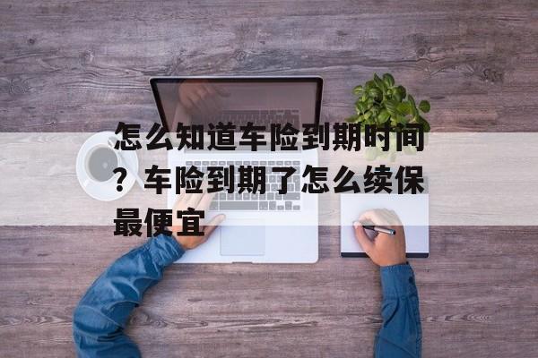 怎么知道车险到期时间？车险到期了怎么续保最便宜-第1张图片-
