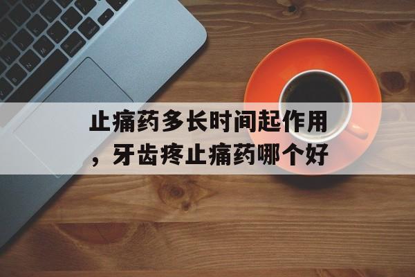 止痛药多长时间起作用，牙齿疼止痛药哪个好-第1张图片-
