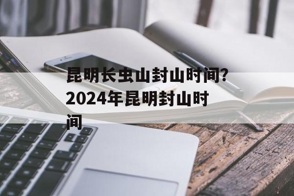 昆明长虫山封山时间？2024年昆明封山时间-第1张图片-