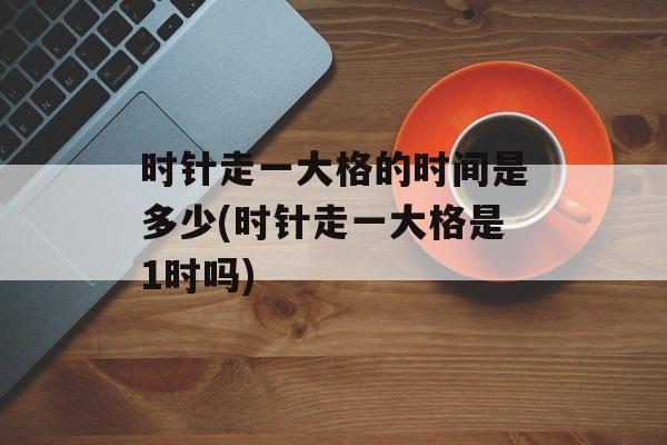 时针走一大格的时间是多少(时针走一大格是1时吗)-第1张图片-