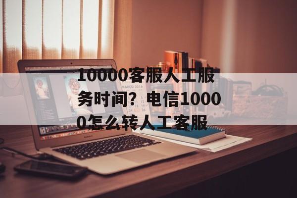 10000客服人工服务时间？电信10000怎么转人工客服-第1张图片-