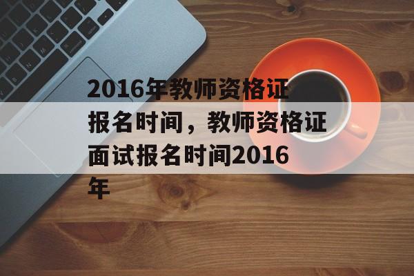 2016年教师资格证报名时间，教师资格证面试报名时间2016年-第1张图片-