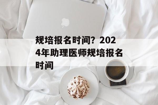 规培报名时间？2024年助理医师规培报名时间-第1张图片-