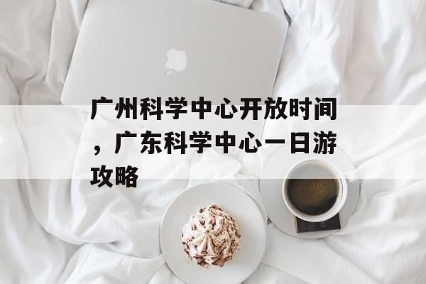 广州科学中心开放时间，广东科学中心一日游攻略-第1张图片-