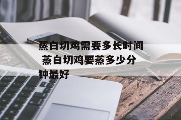 蒸白切鸡需要多长时间 蒸白切鸡要蒸多少分钟最好-第1张图片-