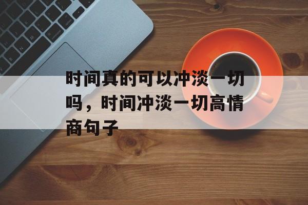 时间真的可以冲淡一切吗，时间冲淡一切高情商句子-第1张图片-