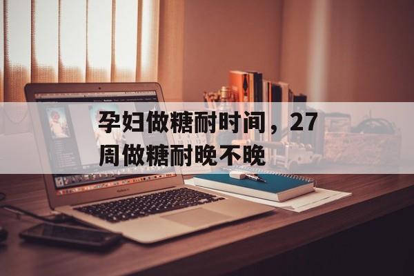 孕妇做糖耐时间，27周做糖耐晚不晚-第1张图片-