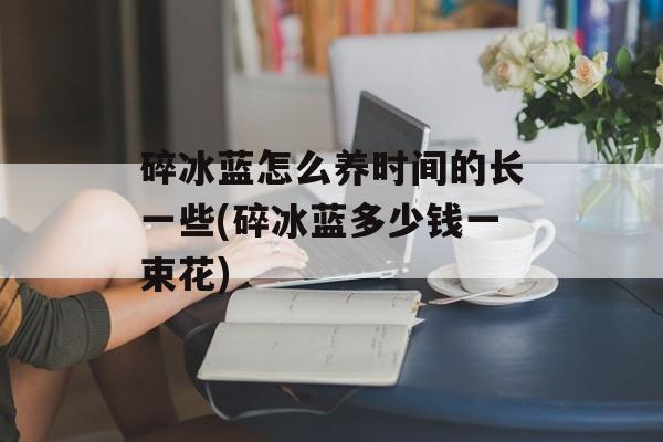 碎冰蓝怎么养时间的长一些(碎冰蓝多少钱一束花)-第1张图片-