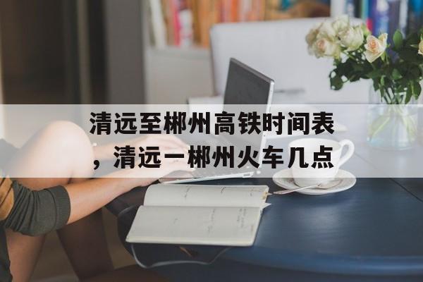 清远至郴州高铁时间表，清远一郴州火车几点-第1张图片-