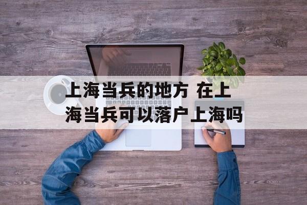 上海当兵的地方 在上海当兵可以落户上海吗-第1张图片-